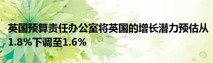英国预算责任办公室将英国的增长潜力预估从1.8%下调至1.6%