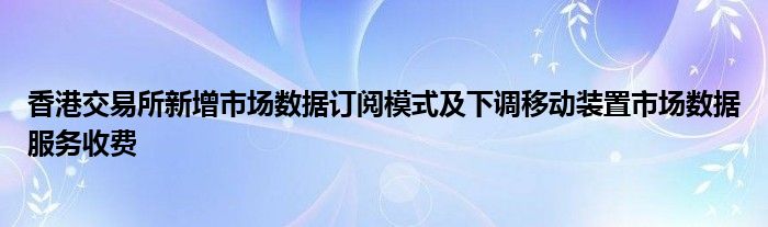 香港交易所新增市场数据订阅模式及下调移动装置市场数据服务收费