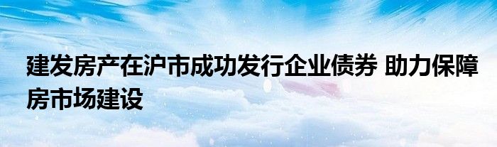 建发房产在沪市成功发行企业债券 助力保障房市场建设