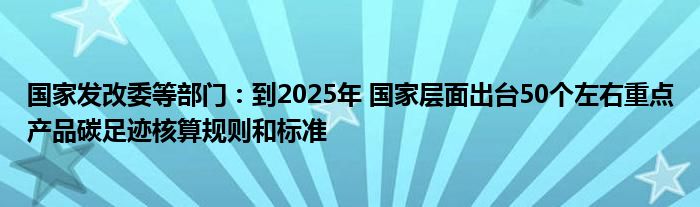 国家发改委等部门：到2025年 国家层面出台50个左右重点产品碳足迹核算规则和标准