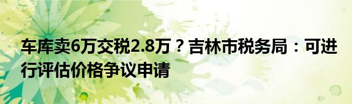 车库卖6万交税2.8万？吉林市税务局：可进行评估价格争议申请