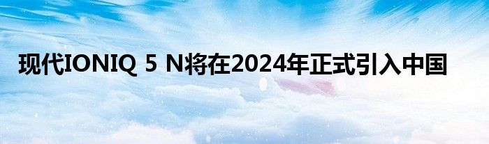 现代IONIQ 5 N将在2024年正式引入中国