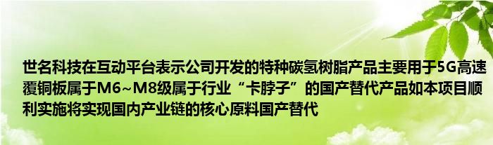 世名科技在互动平台表示公司开发的特种碳氢树脂产品主要用于5G高速覆铜板属于M6~M8级属于行业“卡脖子”的国产替代产品如本项目顺利实施将实现国内产业链的核心原料