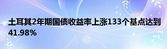 土耳其2年期国债收益率上涨133个基点达到41.98%