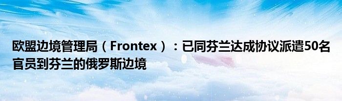 欧盟边境管理局（Frontex）：已同芬兰达成协议派遣50名官员到芬兰的俄罗斯边境