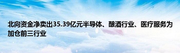 北向资金净卖出35.39亿元半导体、酿酒行业、医疗服务为加仓前三行业