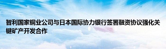 智利国家铜业公司与日本国际协力银行签署融资协议强化关键矿产开发合作