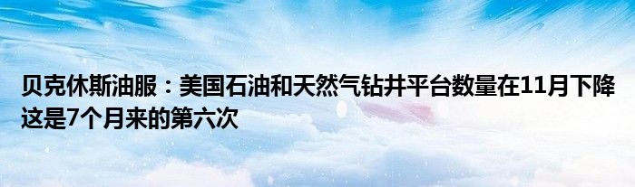 贝克休斯油服：美国石油和天然气钻井平台数量在11月下降这是7个月来的第六次