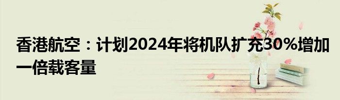 香港航空：计划2024年将机队扩充30%增加一倍载客量