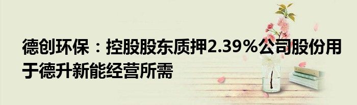 德创环保：控股股东质押2.39%公司股份用于德升新能经营所需