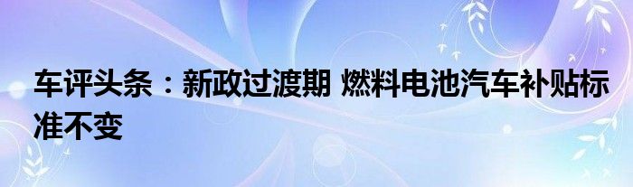 车评头条：新政过渡期 燃料电池汽车补贴标准不变