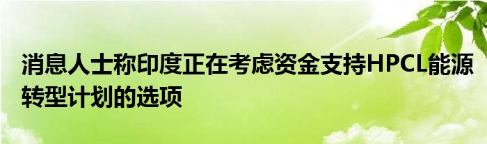 消息人士称印度正在考虑资金支持HPCL能源转型计划的选项