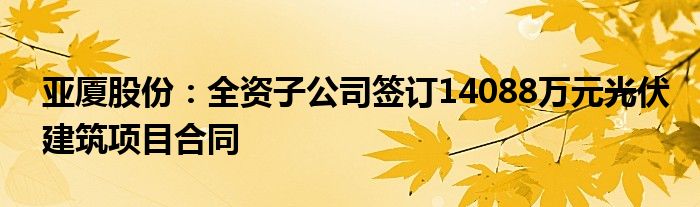 亚厦股份：全资子公司签订14088万元光伏建筑项目合同