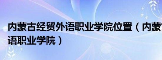 内蒙古经贸外语职业学院位置（内蒙古经贸外语职业学院）