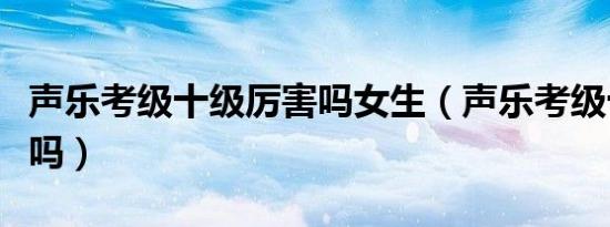 声乐考级十级厉害吗女生（声乐考级十级厉害吗）