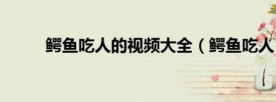 鳄鱼吃人的视频大全（鳄鱼吃人）