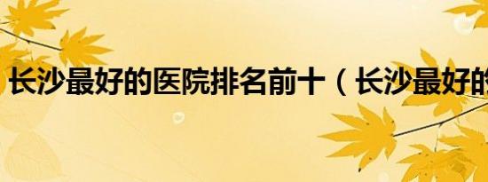 长沙最好的医院排名前十（长沙最好的医院）