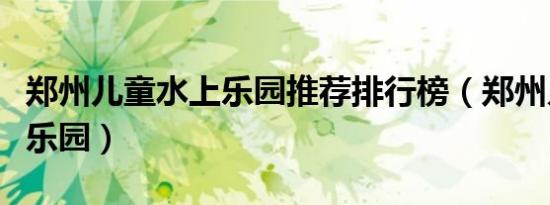 郑州儿童水上乐园推荐排行榜（郑州儿童水上乐园）