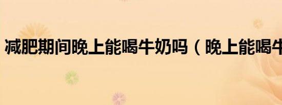 减肥期间晚上能喝牛奶吗（晚上能喝牛奶吗）