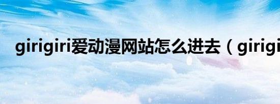 girigiri爱动漫网站怎么进去（girigiri爱）