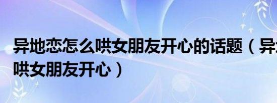 异地恋怎么哄女朋友开心的话题（异地恋怎么哄女朋友开心）