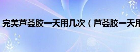 完美芦荟胶一天用几次（芦荟胶一天用几次）