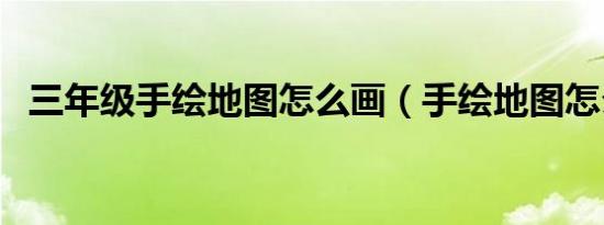 三年级手绘地图怎么画（手绘地图怎么画）