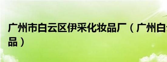 广州市白云区伊采化妆品厂（广州白云区化妆品）