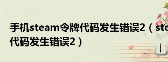 手机steam令牌代码发生错误2（steam令牌代码发生错误2）