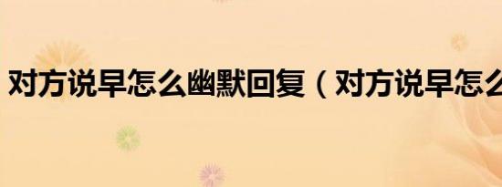 对方说早怎么幽默回复（对方说早怎么回复）