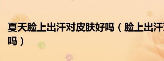 夏天脸上出汗对皮肤好吗（脸上出汗对皮肤好吗）