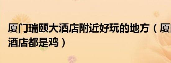 厦门瑞颐大酒店附近好玩的地方（厦门瑞颐大酒店都是鸡）