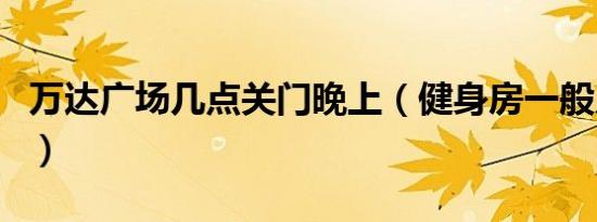 万达广场几点关门晚上（健身房一般几点关门）