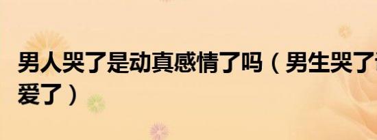 男人哭了是动真感情了吗（男生哭了说明他真爱了）