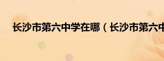 长沙市第六中学在哪（长沙市第六中学）