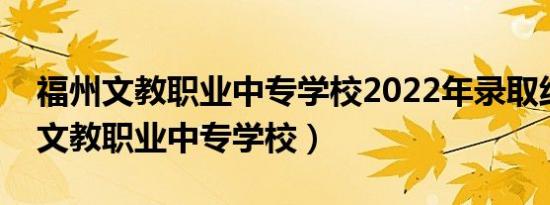 福州文教职业中专学校2022年录取线（福州文教职业中专学校）