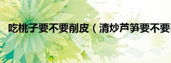吃桃子要不要削皮（清炒芦笋要不要削皮）