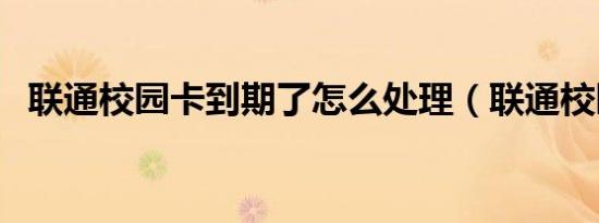 联通校园卡到期了怎么处理（联通校园卡）