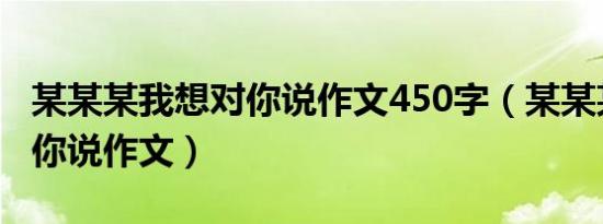 某某某我想对你说作文450字（某某某我想对你说作文）