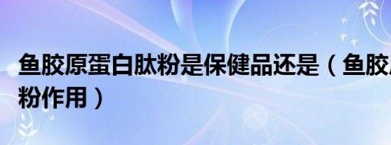鱼胶原蛋白肽粉是保健品还是（鱼胶原蛋白肽粉作用）