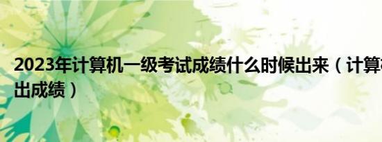 2023年计算机一级考试成绩什么时候出来（计算机一级多久出成绩）
