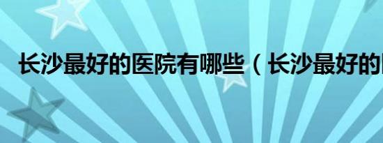 长沙最好的医院有哪些（长沙最好的医院）