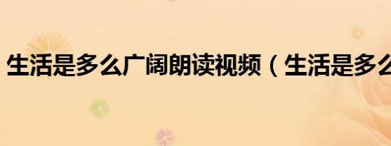 生活是多么广阔朗读视频（生活是多么广阔）