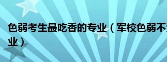 色弱考生最吃香的专业（军校色弱不受限的专业）