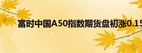 富时中国A50指数期货盘初涨0.15%