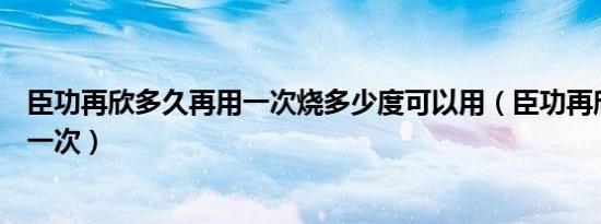 臣功再欣多久再用一次烧多少度可以用（臣功再欣多久再用一次）