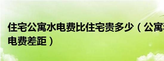 住宅公寓水电费比住宅贵多少（公寓和住宅水电费差距）