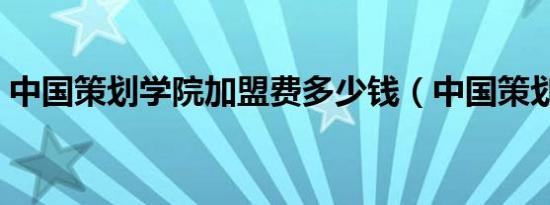 中国策划学院加盟费多少钱（中国策划学院）