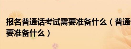 报名普通话考试需要准备什么（普通话考试需要准备什么）
