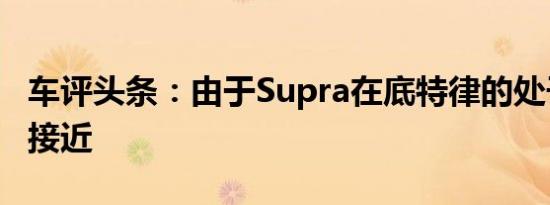 车评头条：由于Supra在底特律的处子秀非常接近